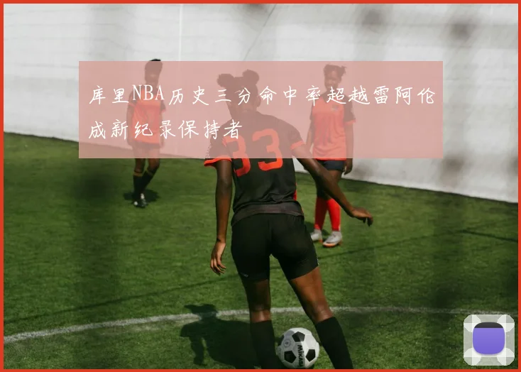 库里NBA历史三分命中率超越雷阿伦成新纪录保持者
