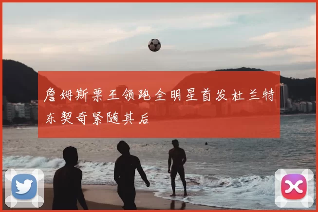 詹姆斯票王领跑全明星首发杜兰特东契奇紧随其后