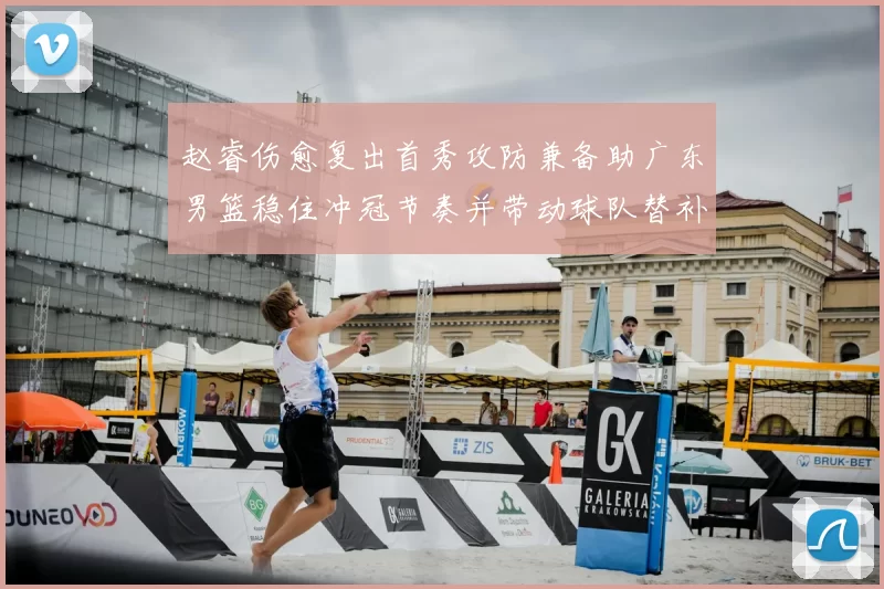 赵睿伤愈复出首秀攻防兼备助广东男篮稳住冲冠节奏并带动球队替补发挥