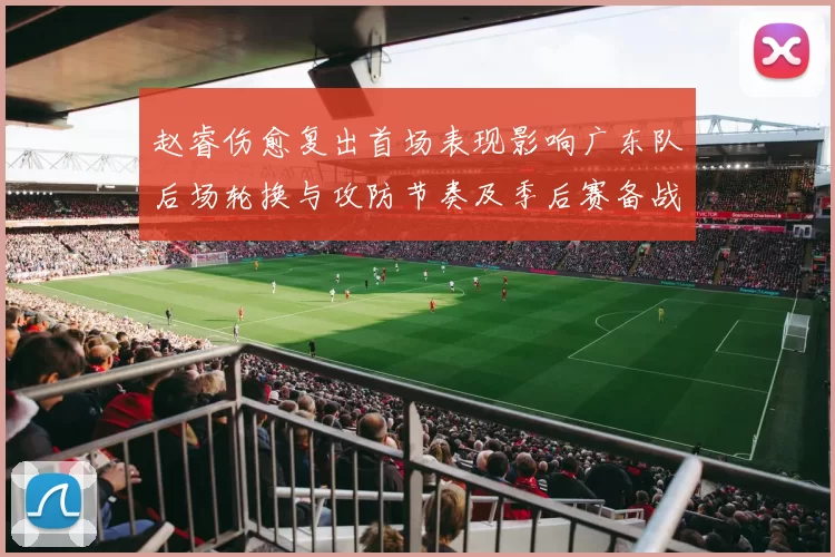 赵睿伤愈复出首场表现影响广东队后场轮换与攻防节奏及季后赛备战