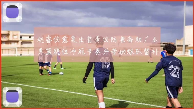 赵睿伤愈复出首秀攻防兼备助广东男篮稳住冲冠节奏并带动球队替补发挥