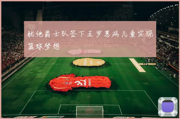 犹他爵士队签下五岁患病儿童实现篮球梦想