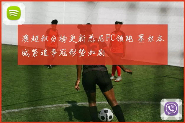 澳超积分榜更新悉尼FC领跑 墨尔本城紧追争冠形势加剧