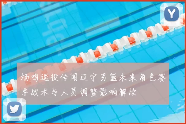 杨鸣退役传闻辽宁男篮未来角色赛季战术与人员调整影响解读