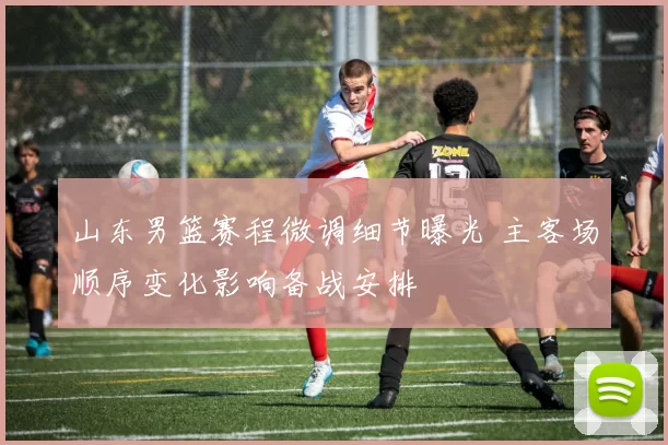 山东男篮赛程微调细节曝光 主客场顺序变化影响备战安排