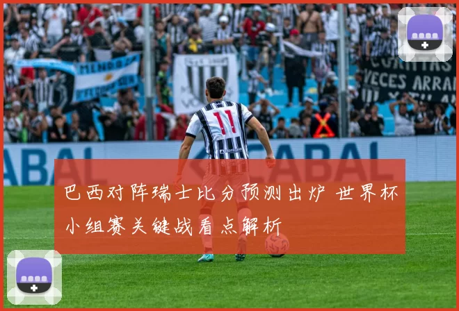 巴西对阵瑞士比分预测出炉 世界杯小组赛关键战看点解析