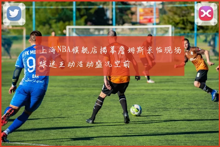 上海NBA旗舰店揭幕詹姆斯亲临现场球迷互动活动盛况空前