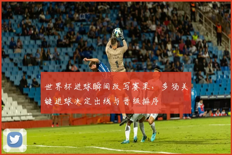 世界杯进球瞬间改写赛果，多场关键进球决定出线与晋级排序