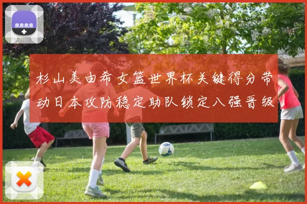 杉山美由希女篮世界杯关键得分带动日本攻防稳定助队锁定八强晋级席位