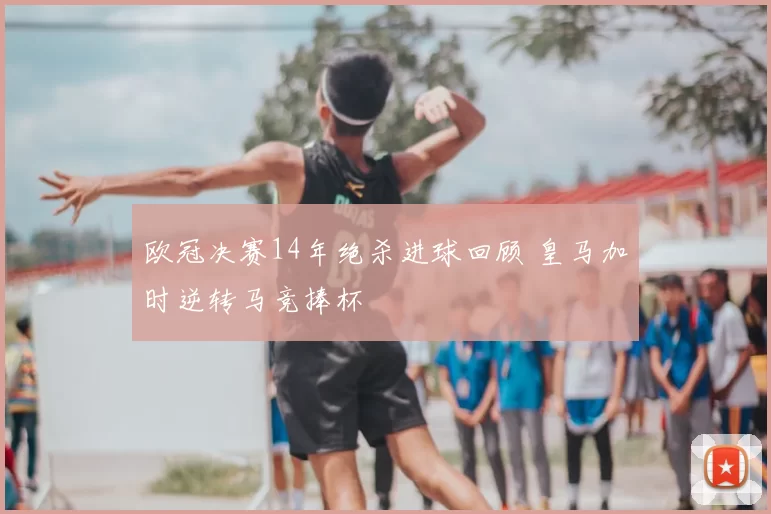 欧冠决赛14年绝杀进球回顾 皇马加时逆转马竞捧杯