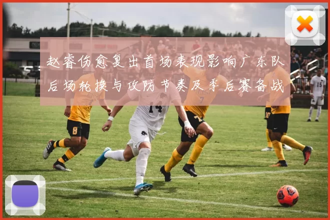 赵睿伤愈复出首场表现影响广东队后场轮换与攻防节奏及季后赛备战