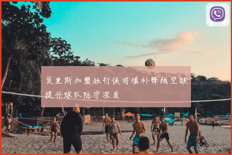 莫里斯加盟独行侠将填补锋线空缺提升球队防守深度