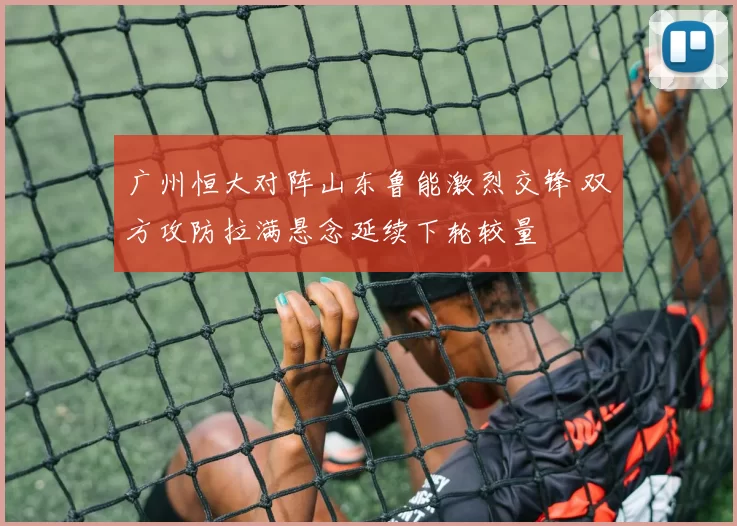 广州恒大对阵山东鲁能激烈交锋 双方攻防拉满悬念延续下轮较量