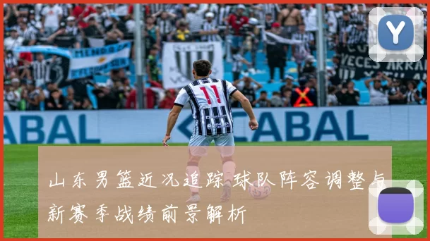 山东男篮近况追踪 球队阵容调整与新赛季战绩前景解析