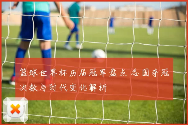 篮球世界杯历届冠军盘点 各国夺冠次数与时代变化解析