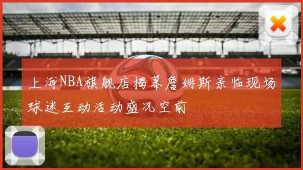 上海NBA旗舰店揭幕詹姆斯亲临现场球迷互动活动盛况空前