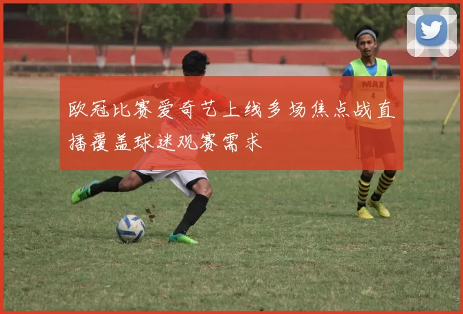 欧冠比赛爱奇艺上线多场焦点战直播覆盖球迷观赛需求