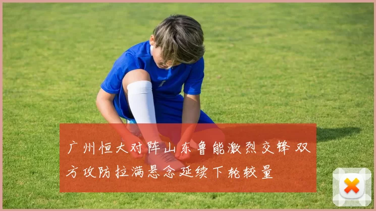 广州恒大对阵山东鲁能激烈交锋 双方攻防拉满悬念延续下轮较量