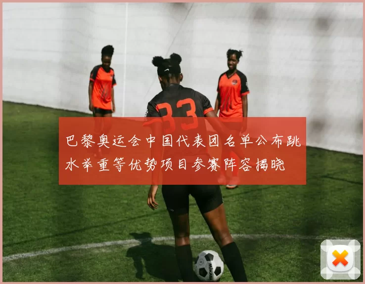 巴黎奥运会中国代表团名单公布跳水举重等优势项目参赛阵容揭晓