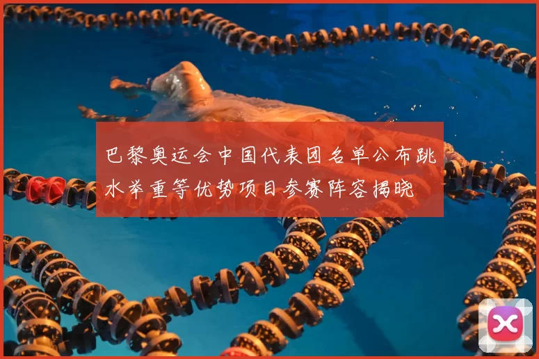 巴黎奥运会中国代表团名单公布跳水举重等优势项目参赛阵容揭晓