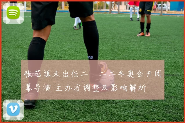 张艺谋未出任二〇二二冬奥会开闭幕导演 主办方调整及影响解析