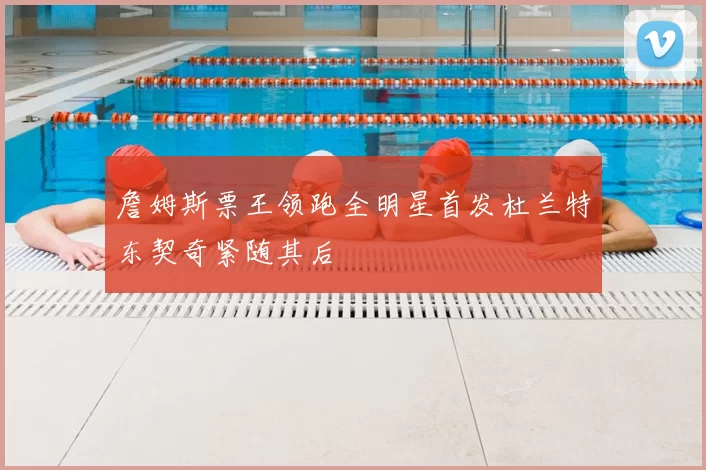 詹姆斯票王领跑全明星首发杜兰特东契奇紧随其后