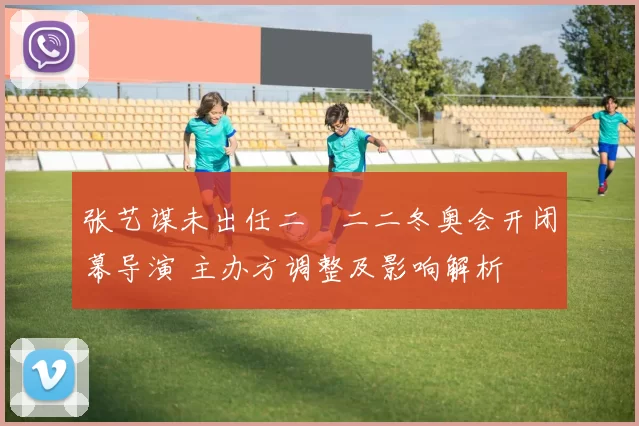 张艺谋未出任二〇二二冬奥会开闭幕导演 主办方调整及影响解析