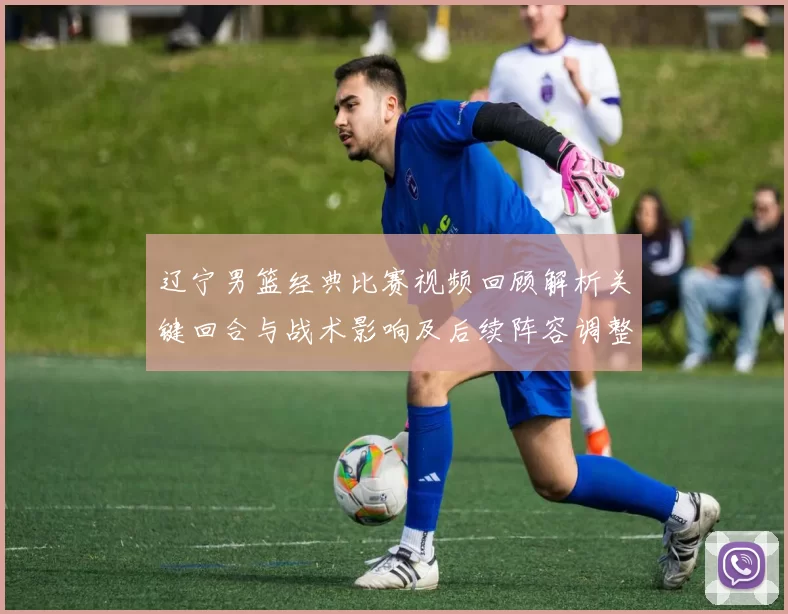 辽宁男篮经典比赛视频回顾解析关键回合与战术影响及后续阵容调整看点