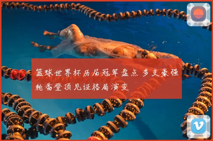 篮球世界杯历届冠军盘点 多支豪强轮番登顶见证格局演变