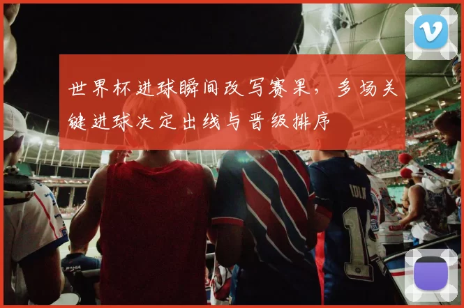 世界杯进球瞬间改写赛果，多场关键进球决定出线与晋级排序