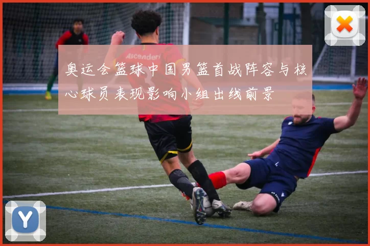 奥运会篮球中国男篮首战阵容与核心球员表现影响小组出线前景