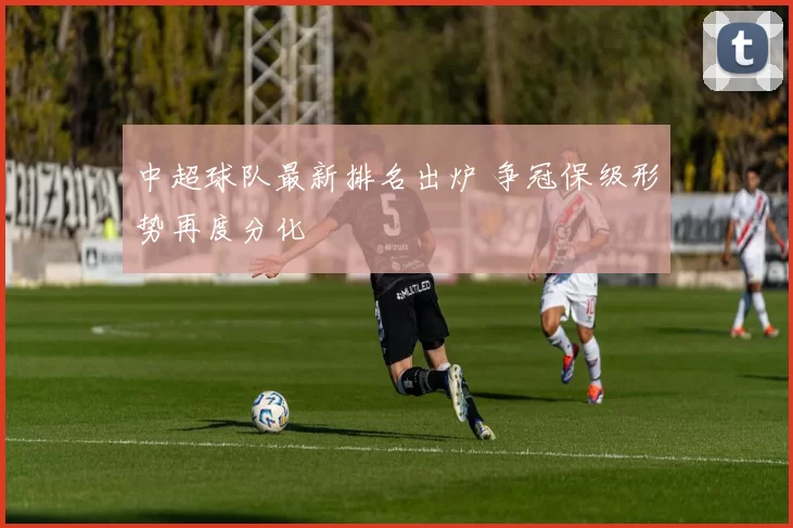 中超球队最新排名出炉 争冠保级形势再度分化