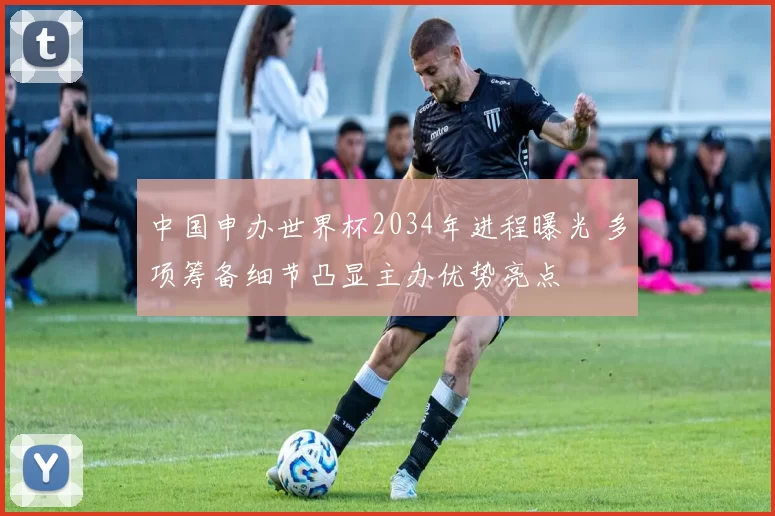 中国申办世界杯2034年进程曝光 多项筹备细节凸显主办优势亮点