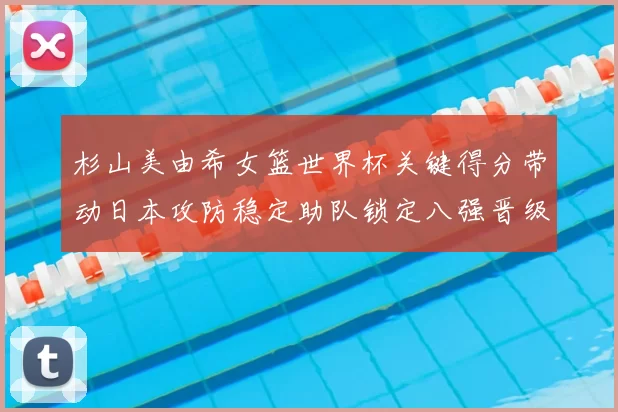 杉山美由希女篮世界杯关键得分带动日本攻防稳定助队锁定八强晋级席位