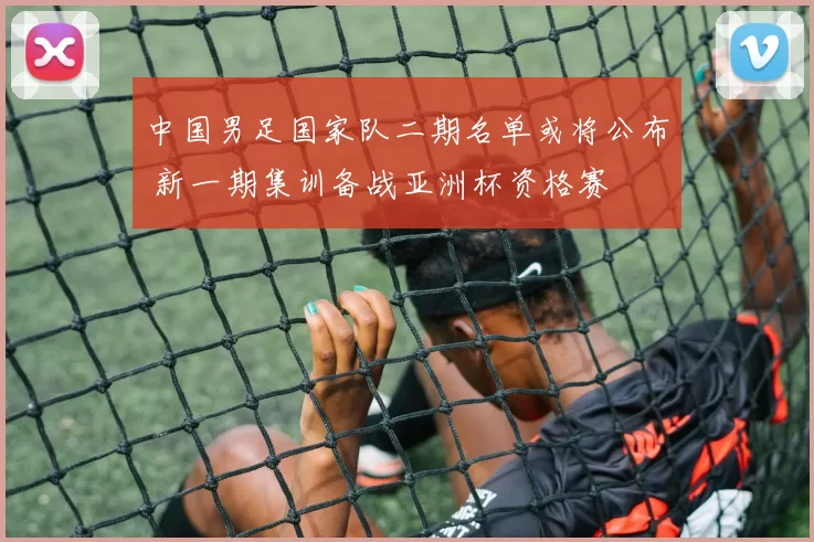 中国男足国家队二期名单或将公布 新一期集训备战亚洲杯资格赛