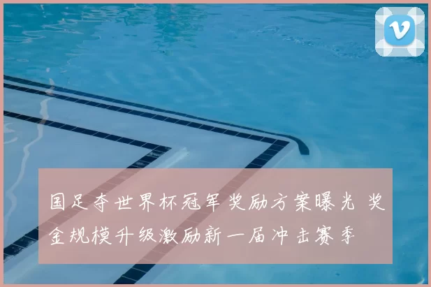 国足夺世界杯冠军奖励方案曝光 奖金规模升级激励新一届冲击赛季