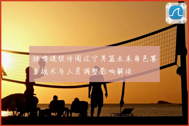 杨鸣退役传闻辽宁男篮未来角色赛季战术与人员调整影响解读